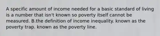 A specific amount of income needed for a basic standard of living is a number that isn't known so poverty itself cannot be measured. B.the definition of income inequality. known as the poverty trap. known as the poverty line.