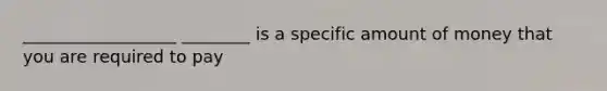 __________________ ________ is a specific amount of money that you are required to pay