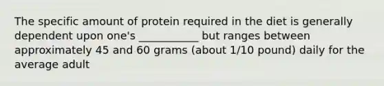 The specific amount of protein required in the diet is generally dependent upon one's ___________ but ranges between approximately 45 and 60 grams (about 1/10 pound) daily for the average adult