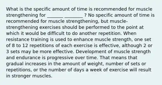 What is the specific amount of time is recommended for muscle strengthening for _______ ________ ? No specific amount of time is recommended for muscle strengthening, but muscle-strengthening exercises should be performed to the point at which it would be difficult to do another repetition. When resistance training is used to enhance muscle strength, one set of 8 to 12 repetitions of each exercise is effective, although 2 or 3 sets may be more effective. Development of muscle strength and endurance is progressive over time. That means that gradual increases in the amount of weight, number of sets or repetitions, or the number of days a week of exercise will result in stronger muscles.