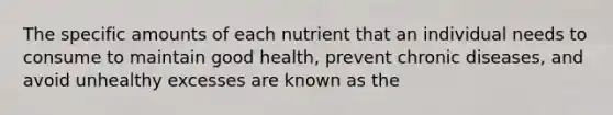 The specific amounts of each nutrient that an individual needs to consume to maintain good health, prevent chronic diseases, and avoid unhealthy excesses are known as the