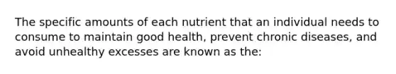 The specific amounts of each nutrient that an individual needs to consume to maintain good health, prevent chronic diseases, and avoid unhealthy excesses are known as the: