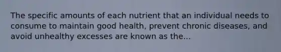 The specific amounts of each nutrient that an individual needs to consume to maintain good health, prevent chronic diseases, and avoid unhealthy excesses are known as the...