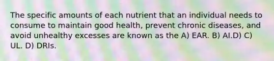 The specific amounts of each nutrient that an individual needs to consume to maintain good health, prevent chronic diseases, and avoid unhealthy excesses are known as the A) EAR. B) AI.D) C) UL. D) DRIs.