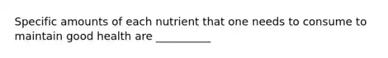 Specific amounts of each nutrient that one needs to consume to maintain good health are __________