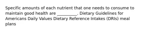 Specific amounts of each nutrient that one needs to consume to maintain good health are __________. Dietary Guidelines for Americans Daily Values Dietary Reference Intakes (DRIs) meal plans