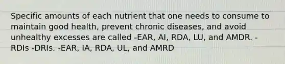 Specific amounts of each nutrient that one needs to consume to maintain good health, prevent chronic diseases, and avoid unhealthy excesses are called -EAR, AI, RDA, LU, and AMDR. -RDIs -DRIs. -EAR, IA, RDA, UL, and AMRD