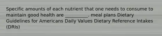 Specific amounts of each nutrient that one needs to consume to maintain good health are __________. meal plans Dietary Guidelines for Americans Daily Values Dietary Reference Intakes (DRIs)