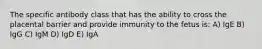 The specific antibody class that has the ability to cross the placental barrier and provide immunity to the fetus is: A) IgE B) IgG C) IgM D) IgD E) IgA