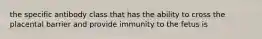 the specific antibody class that has the ability to cross the placental barrier and provide immunity to the fetus is