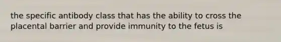 the specific antibody class that has the ability to cross the placental barrier and provide immunity to the fetus is