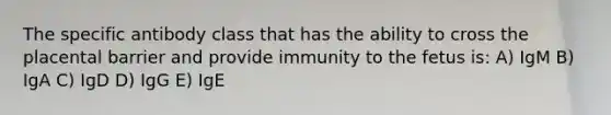 The specific antibody class that has the ability to cross the placental barrier and provide immunity to the fetus is: A) IgM B) IgA C) IgD D) IgG E) IgE