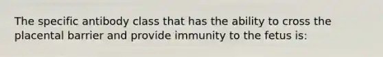 The specific antibody class that has the ability to cross the placental barrier and provide immunity to the fetus is: