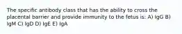 The specific antibody class that has the ability to cross the placental barrier and provide immunity to the fetus is: A) IgG B) IgM C) IgD D) IgE E) IgA