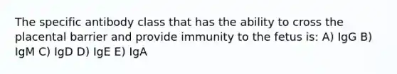 The specific antibody class that has the ability to cross the placental barrier and provide immunity to the fetus is: A) IgG B) IgM C) IgD D) IgE E) IgA