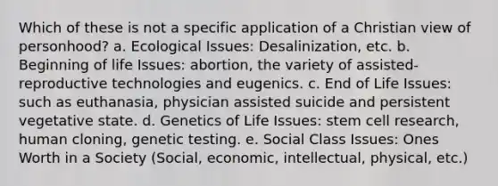 Which of these is not a specific application of a Christian view of personhood? a. Ecological Issues: Desalinization, etc. b. Beginning of life Issues: abortion, the variety of assisted-reproductive technologies and eugenics. c. End of Life Issues: such as euthanasia, physician assisted suicide and persistent vegetative state. d. Genetics of Life Issues: stem cell research, human cloning, genetic testing. e. Social Class Issues: Ones Worth in a Society (Social, economic, intellectual, physical, etc.)