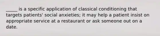 _____ is a specific application of classical conditioning that targets patients' social anxieties; it may help a patient insist on appropriate service at a restaurant or ask someone out on a date.