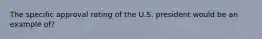 The specific approval rating of the U.S. president would be an example of?