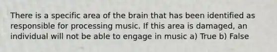 There is a specific area of the brain that has been identified as responsible for processing music. If this area is damaged, an individual will not be able to engage in music a) True b) False