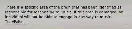 There is a specific area of the brain that has been identified as responsible for responding to music. If this area is damaged, an individual will not be able to engage in any way to music. True/False