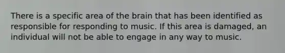 There is a specific area of the brain that has been identified as responsible for responding to music. If this area is damaged, an individual will not be able to engage in any way to music.