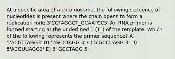 At a specific area of a chromosome, the following sequence of nucleotides is present where the chain opens to form a replication fork: 3'CCTAGGCT_GCAATCC5' An RNA primer is formed starting at the underlined T (T_) of the template. Which of the following represents the primer sequence? A) 5'ACGTTAGG3' B) 5'GCCTAGG 3' C) 5'GCCUAGG 3' D) 5'ACGUUAGG3' E) 3' GCCTAGG 5'