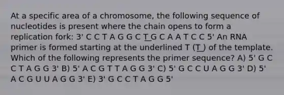 At a specific area of a chromosome, the following sequence of nucleotides is present where the chain opens to form a replication fork: 3' C C T A G G C T͟ G C A A T C C 5' An RNA primer is formed starting at the underlined T (T͟ ) of the template. Which of the following represents the primer sequence? A) 5' G C C T A G G 3' B) 5' A C G T T A G G 3' C) 5' G C C U A G G 3' D) 5' A C G U U A G G 3' E) 3' G C C T A G G 5'