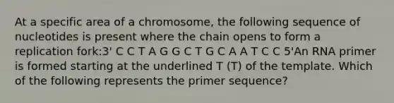 At a specific area of a chromosome, the following sequence of nucleotides is present where the chain opens to form a replication fork:3' C C T A G G C T G C A A T C C 5'An RNA primer is formed starting at the underlined T (T) of the template. Which of the following represents the primer sequence?