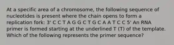 At a specific area of a chromosome, the following sequence of nucleotides is present where the chain opens to form a replication fork: 3' C C T A G G C T G C A A T C C 5' An RNA primer is formed starting at the underlined T (T) of the template. Which of the following represents the primer sequence?