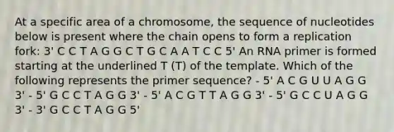 At a specific area of a chromosome, the sequence of nucleotides below is present where the chain opens to form a replication fork: 3' C C T A G G C T G C A A T C C 5' An RNA primer is formed starting at the underlined T (T) of the template. Which of the following represents the primer sequence? - 5' A C G U U A G G 3' - 5' G C C T A G G 3' - 5' A C G T T A G G 3' - 5' G C C U A G G 3' - 3' G C C T A G G 5'