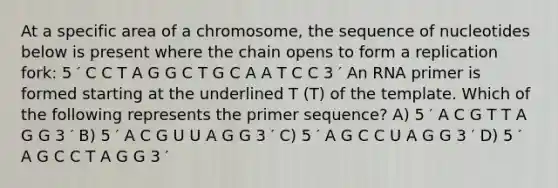 At a specific area of a chromosome, the sequence of nucleotides below is present where the chain opens to form a replication fork: 5 ′ C C T A G G C T G C A A T C C 3 ′ An RNA primer is formed starting at the underlined T (T) of the template. Which of the following represents the primer sequence? A) 5 ′ A C G T T A G G 3 ′ B) 5 ′ A C G U U A G G 3 ′ C) 5 ′ A G C C U A G G 3 ′ D) 5 ′ A G C C T A G G 3 ′