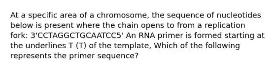 At a specific area of a chromosome, the sequence of nucleotides below is present where the chain opens to from a replication fork: 3'CCTAGGCTGCAATCC5' An RNA primer is formed starting at the underlines T (T) of the template, Which of the following represents the primer sequence?