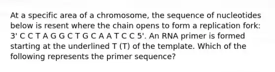 At a specific area of a chromosome, the sequence of nucleotides below is resent where the chain opens to form a replication fork: 3' C C T A G G C T G C A A T C C 5'. An RNA primer is formed starting at the underlined T (T) of the template. Which of the following represents the primer sequence?