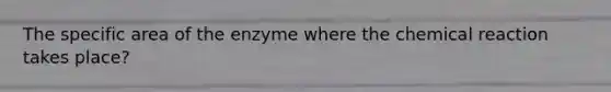 The specific area of the enzyme where the chemical reaction takes place?