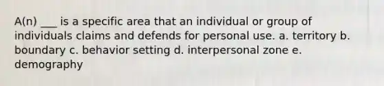 A(n) ___ is a specific area that an individual or group of individuals claims and defends for personal use. a. territory b. boundary c. behavior setting d. interpersonal zone e. demography