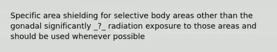 Specific area shielding for selective body areas other than the gonadal significantly _?_ radiation exposure to those areas and should be used whenever possible