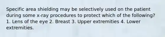 Specific area shielding may be selectively used on the patient during some x-ray procedures to protect which of the following? 1. Lens of the eye 2. Breast 3. Upper extremities 4. Lower extremities.