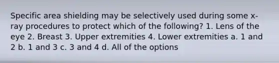 Specific area shielding may be selectively used during some x-ray procedures to protect which of the following? 1. Lens of the eye 2. Breast 3. Upper extremities 4. Lower extremities a. 1 and 2 b. 1 and 3 c. 3 and 4 d. All of the options