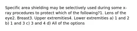 Specific area shielding may be selectively used during some x-ray procedures to protect which of the following?1. Lens of the eye2. Breast3. Upper extremities4. Lower extremities a) 1 and 2 b) 1 and 3 c) 3 and 4 d) All of the options