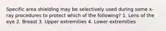 Specific area shielding may be selectively used during some x-ray procedures to protect which of the following? 1. Lens of the eye 2. Breast 3. Upper extremities 4. Lower extremities