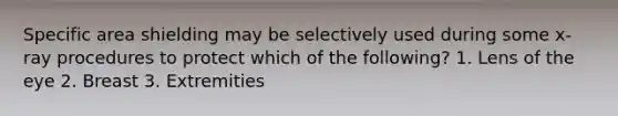 Specific area shielding may be selectively used during some x-ray procedures to protect which of the following? 1. Lens of the eye 2. Breast 3. Extremities