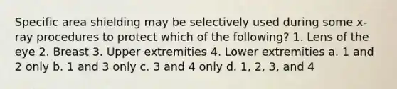 Specific area shielding may be selectively used during some x-ray procedures to protect which of the following? 1. Lens of the eye 2. Breast 3. Upper extremities 4. Lower extremities a. 1 and 2 only b. 1 and 3 only c. 3 and 4 only d. 1, 2, 3, and 4