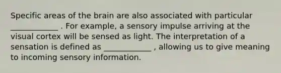 Specific areas of the brain are also associated with particular ____________ . For example, a sensory impulse arriving at the visual cortex will be sensed as light. The interpretation of a sensation is defined as ____________ , allowing us to give meaning to incoming sensory information.