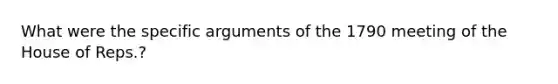 What were the specific arguments of the 1790 meeting of the House of Reps.?