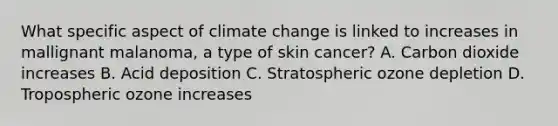 What specific aspect of climate change is linked to increases in mallignant malanoma, a type of skin cancer? A. Carbon dioxide increases B. Acid deposition C. Stratospheric ozone depletion D. Tropospheric ozone increases