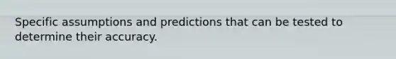 Specific assumptions and predictions that can be tested to determine their accuracy.