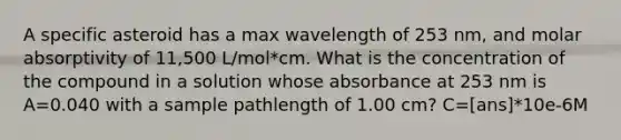 A specific asteroid has a max wavelength of 253 nm, and molar absorptivity of 11,500 L/mol*cm. What is the concentration of the compound in a solution whose absorbance at 253 nm is A=0.040 with a sample pathlength of 1.00 cm? C=[ans]*10e-6M