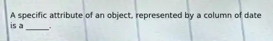 A specific attribute of an object, represented by a column of date is a ______.