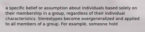 a specific belief or assumption about individuals based solely on their membership in a group, regardless of their individual characteristics. Stereotypes become overgeneralized and applied to all members of a group. For example, someone hold