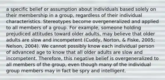 a specific belief or assumption about individuals based solely on their membership in a group, regardless of their individual characteristics. Stereotypes become overgeneralized and applied to all members of a group. For example, someone holding prejudiced attitudes toward older adults, may believe that older adults are slow and incompetent (Cuddy, Norton, & Fiske, 2005; Nelson, 2004). We cannot possibly know each individual person of advanced age to know that all older adults are slow and incompetent. Therefore, this negative belief is overgeneralized to all members of the group, even though many of the individual group members may in fact be spry and intelligent.